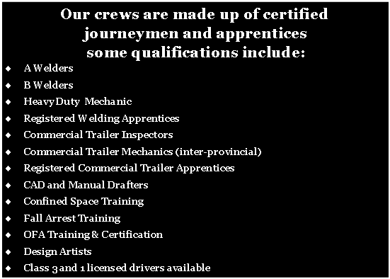 Text Box: Our crews are made up of certified journeymen and apprentices  some qualifications include:A WeldersB WeldersHeavy Duty  MechanicRegistered Welding ApprenticesCommercial Trailer InspectorsCommercial Trailer Mechanics (inter-provincial)Registered Commercial Trailer ApprenticesCAD and Manual DraftersConfined Space TrainingFall Arrest TrainingOFA Training & CertificationDesign ArtistsClass 3 and 1 licensed drivers available 