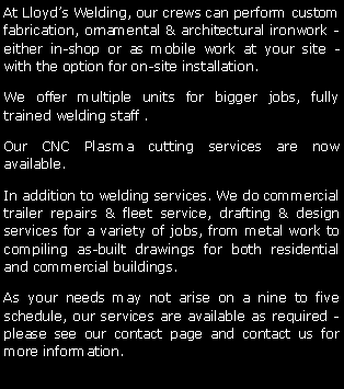 Text Box: At Lloyd�s Welding, our crews can perform custom fabrication, ornamental & architectural ironwork - either in-shop or as mobile work at your site - with the option for on-site installation. We offer multiple units for bigger jobs, fully trained welding staff .Our CNC Plasma cutting services are now available.In addition to welding services. We do commercial trailer repairs & fleet service, drafting & design services for a variety of jobs, from metal work to compiling as-built drawings for both residential and commercial buildings.  As your needs may not arise on a nine to five schedule, our services are available as required - please see our contact page and contact us for more information.
